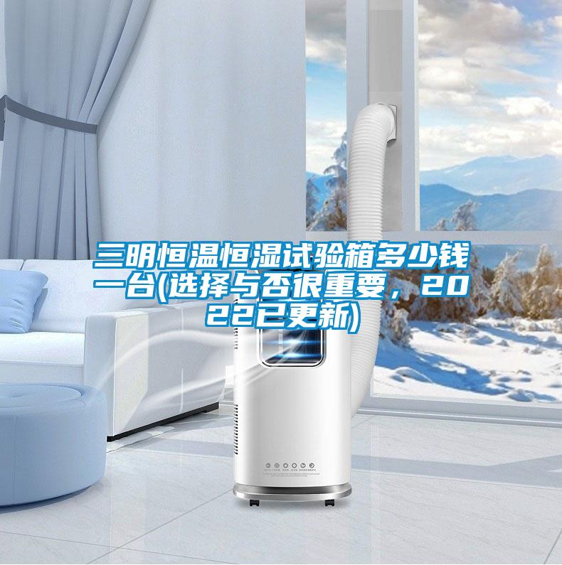 三明恒溫恒濕試驗(yàn)箱多少錢(qián)一臺(tái)(選擇與否很重要，2022已更新)