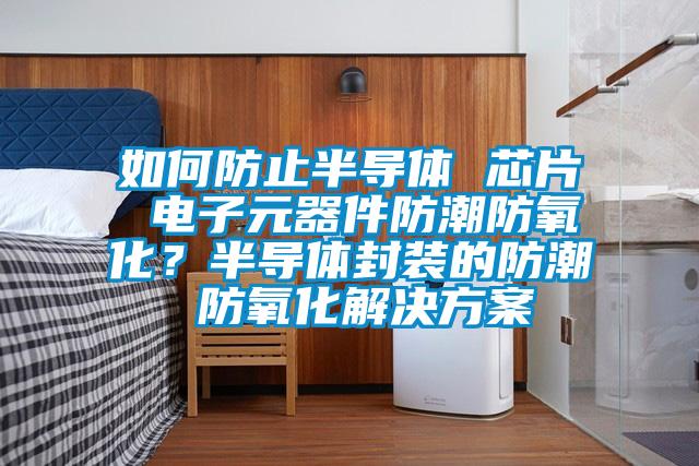 如何防止半導(dǎo)體 芯片 電子元器件防潮防氧化?半導(dǎo)體封裝的防潮 防氧化解決方案