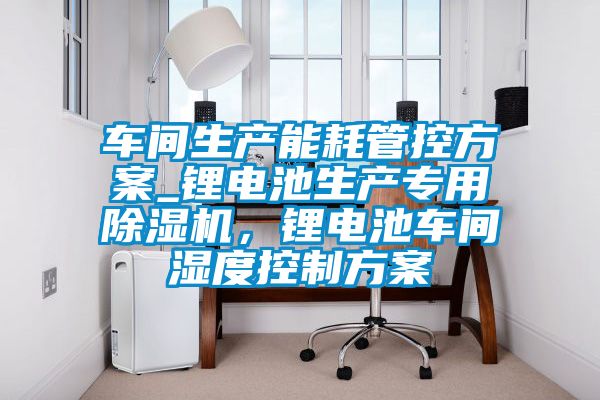 車間生產(chǎn)能耗管控方案_鋰電池生產(chǎn)專用除濕機(jī),鋰電池車間濕度控制方案